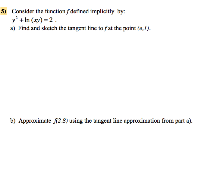 5) Consider the function f defined implicitly by:
y² + ln (xy) = 2.
a) Find and sketch the tangent line to f at the point (e,1).
b) Approximate f(2.8) using the tangent line approximation from part a).