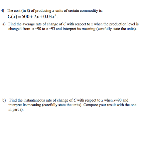 4) The cost (in S) of producing x-units of certain commodity is:
C(x)=500+7x+0.03x².
a) Find the average rate of change of C with respect to x when the production level is
changed from x=90 to x=93 and interpret its meaning (carefully state the units).
b) Find the instantaneous rate of change of C with respect to x when x-90 and
interpret its meaning (carefully state the units). Compare your result with the one
in part a).