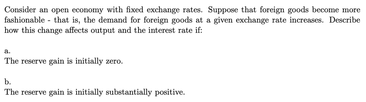 Consider an open economy with fixed exchange rates. Suppose that foreign goods become more
fashionable - that is, the demand for foreign goods at a given exchange rate increases. Describe
how this change affects output and the interest rate if:
а.
The reserve gain is initially zero.
b.
The reserve gain is initially substantially positive.
