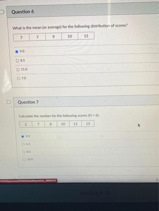 Question 6
What is the mean (or average) for the following distribution of scores?
9.
10
12
9.0
8.5
11.0
O 7.0
Question 7
Calculate the median for the following scores (N- 6):
7.
10
12
13
9.0
O 6.5
O 8.0
O 10.0
42636/quizzes/162950/takequestion 2890412
MacBook
