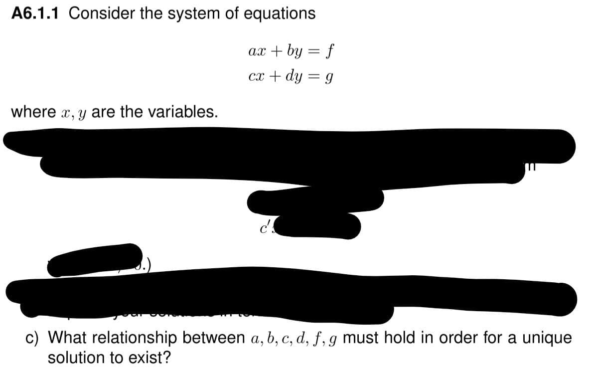 A6.1.1 Consider the system of equations
ax + by = f
cx + dy = g
where x, y are the variables.
c) What relationship between a, b, c, d, f, g must hold in order for a unique
solution to exist?
