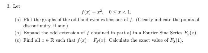 3. Let
f(r) = r2, 0<x < 1.
(a) Plot the graphs of the odd and even extensions of f. (Clearly indicate the points of
discontinuity, if any.)
(b) Expand the odd extension of f obtained in part a) in a Fourier Sine Series Fs(r).
(c) Find all r ER such that f(r) = Fs(x). Calculate the exact value of Fs(1).
