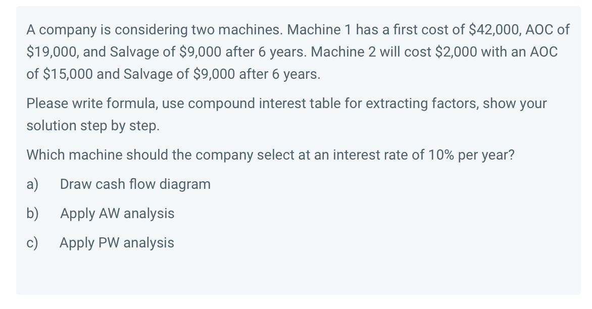 A company is considering two machines. Machine 1 has a first cost of $42,000, AOC of
$19,000, and Salvage of $9,000 after 6 years. Machine 2 will cost $2,000 with an AOC
of $15,000 and Salvage of $9,000 after 6 years.
Please write formula, use compound interest table for extracting factors, show your
solution step by step.
Which machine should the company select at an interest rate of 10% per year?
a)
Draw cash flow diagram
b)
Apply AW analysis
c) Apply PW analysis
