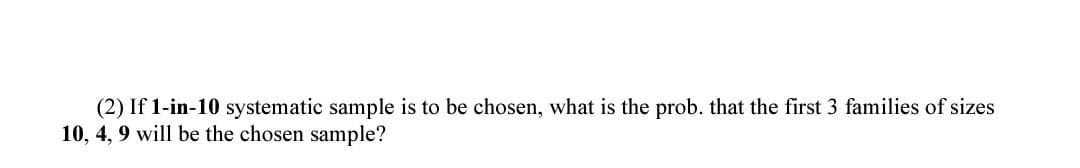 (2) If 1-in-10 systematic sample is to be chosen, what is the prob. that the first 3 families of sizes
10, 4, 9 will be the chosen sample?
