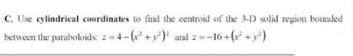 C. Use cylindrieal coordinates to find the centroid of the 3-D solid region bounded
between the paraboloids: z 4-(r +y) and -16+(r +y)
