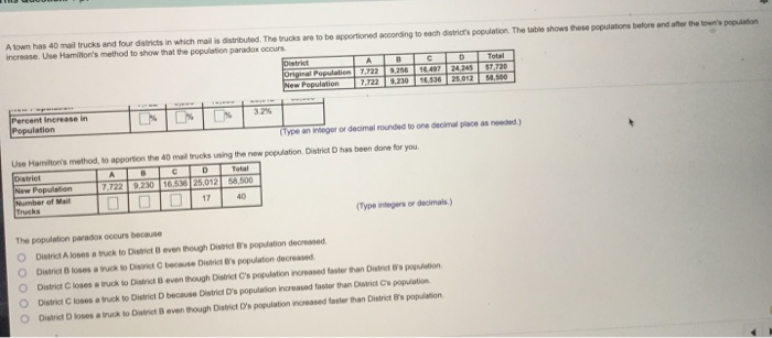 A own has 40 mail trucks and four datricts in which mail is distributed. The trucks are to be apportioned according to each districts population. The table shows these populations before and aer the tow poon
increase. Use Hamilton's method to show that the poplation paradox occurs
Distriet
Original Population 7,722 1.47
New Population
A
Total
S7.720
4.00
7.722.230 14.36 2.012
Percent Increase in
Population
3.2%
(Tpe an ieger or decimal rounded to one decimal place as needed)
Use Hamilton's method, to apportion the 40 mal trucks using the new poplation. District D has been dore for you.
Distriet
New Population
Number of Mail
Trucks
Total
2.722 9230 16.5 26.012 .600
O 17
40
(Type inegers or decimals)
The population paradox occurs because
O District A loses a truck to Distict B even though Distict B's population decreased
O District B loses a ruck to Dit C because Distrit s populaton decreased
District C loses a truck to Districteven though District C's population increased faster than Distrt s popuon
O District C loses a truck to District D because District D's population increased faster than District Cs population
O District D loses a truck to District B even though District D's population increased faster than District ts population
