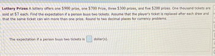 Lottery Prizes A lottery offers one $900 prize, one $700 Prize, three $300 prizes, and five $200 prizes. One thousand tickets are
sold at $7 each. Find the expectation if a person buys two tickets. Assume that the player's ticket is replaced after each draw and
that the same ticket can win more than one prize. Round to two decimal places for currency problems.
The expectation if a person buys two tickets is
dollar(s).
