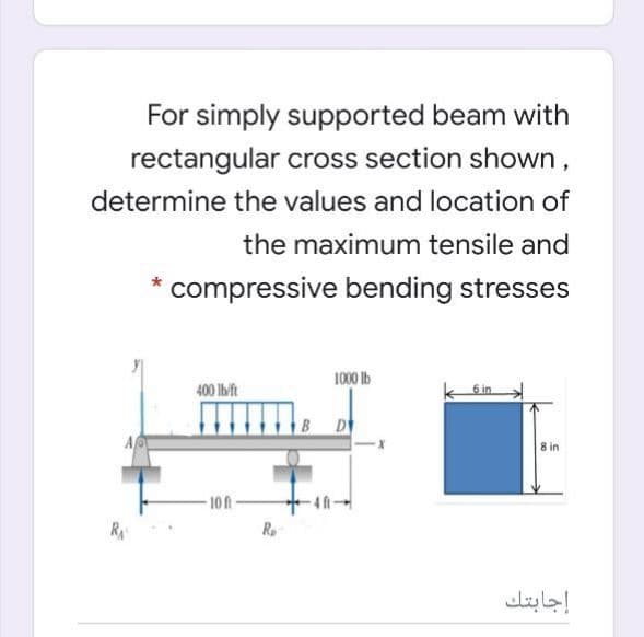 For simply supported beam with
rectangular cross section shown,
determine the values and location of
the maximum tensile and
compressive bending stresses
1000 Ib
400 Ib/ft
6 in
D
8 in
-10 ft-
4ft-
R
R
إجابتك
