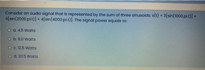 Consider an audio signal that is represented by the sum of three sinusoids: s(t) = 3[sin(1000.pi.t)] +
4[sin (2000.pi.t)] + 4[sin(4000.pi.t)]. The signal power equals to:
Oa. 4.5 Watts
Ob. 8.0 Watts
O c. 12.5 Watts
d. 20.5 Watts