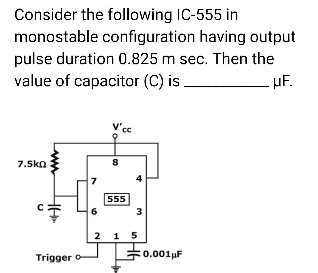 Consider the following IC-555 in
monostable configuration having output
pulse duration 0.825 m sec. Then the
value of capacitor (C) is
uF.
7.5ΚΩ
Trigger o
6
V'cc
8
555
4
3
215
0.001 μF