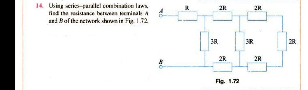 14. Using series-parallel combination laws,
find the resistance between terminals A
and B of the network shown in Fig. 1.72.
B
R
3R
2R
2R
Fig. 1.72
3R
2R
2R
2R