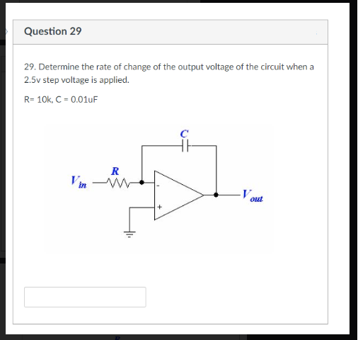 Question 29
29. Determine the rate of change of the output voltage of the circuit when a
2.5v step voltage is applied.
R= 10k, C = 0.01uF
Vin
R
-Vout