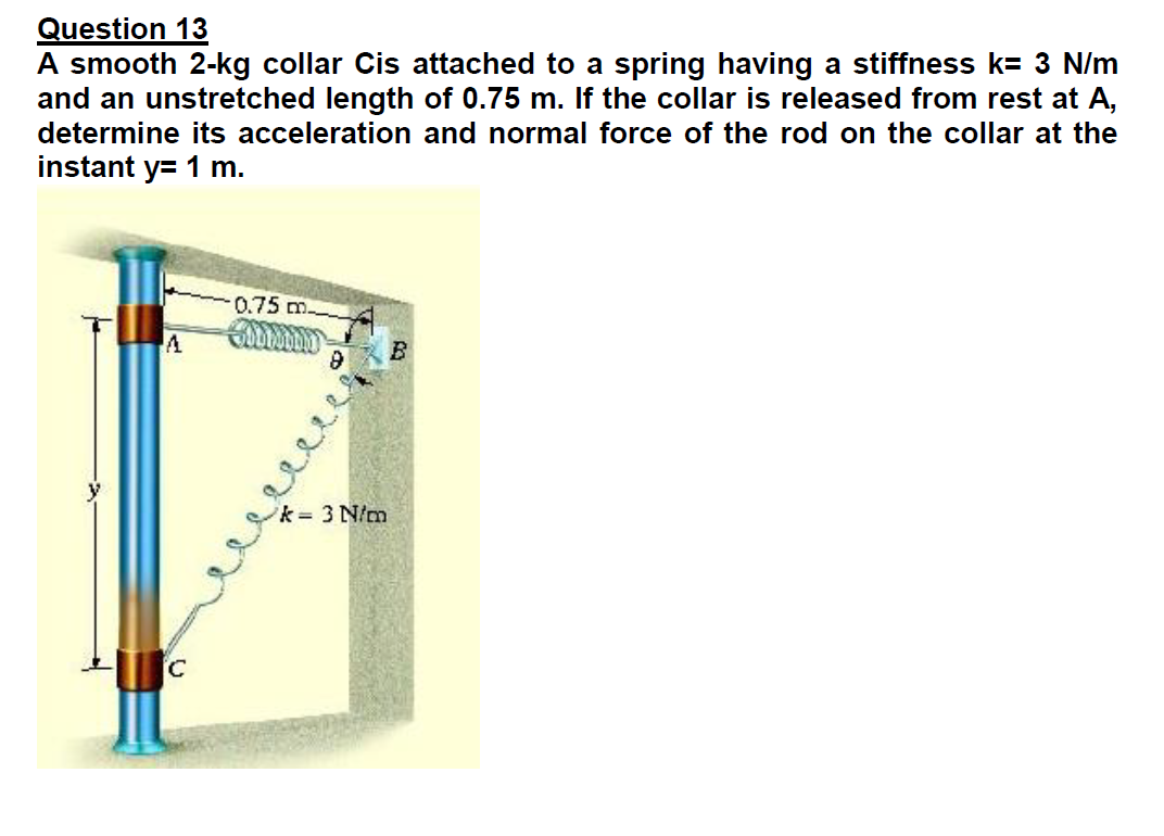 Question 13
A smooth 2-kg collar Cis attached to a spring having a stiffness k= 3 N/m
and an unstretched length of 0.75 m. If the collar is released from rest at A,
determine its acceleration and normal force of the rod on the collar at the
instant y= 1 m.
0.75m
A
k 3 N/m
