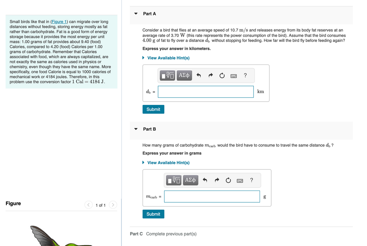 Small birds like that in (Figure 1) can migrate over long
distances without feeding, storing energy mostly as fat
rather than carbohydrate. Fat is a good form of energy
storage because it provides the most energy per unit
mass: 1.00 grams of fat provides about 9.40 (food)
Calories, compared to 4.20 (food) Calories per 1.00
grams of carbohydrate. Remember that Calories
associated with food, which are always capitalized, are
not exactly the same as calories used in physics or
chemistry, even though they have the same name. More
specifically, one food Calorie is equal to 1000 calories of
mechanical work or 4184 joules. Therefore, in this
problem use the conversion factor 1 Cal = 4184 J.
Figure
1 of 1
Part A
Consider a bird that flies at an average speed of 10.7 m/s and releases energy from its body fat reserves at an
average rate of 3.70 W (this rate represents the power consumption of the bird). Assume that the bird consumes
4.00 g of fat to fly over a distance do without stopping for feeding. How far will the bird fly before feeding again?
Express your answer in kilometers.
► View Available Hint(s)
db
Submit
Part B
mcarb =
— ΑΣΦ
Submit
How many grams of carbohydrate mcarb would the bird have to consume to travel the same distance di ?
Express your answer in grams
► View Available Hint(s)
IVE ΑΣΦ
?
Part C Complete previous part(s)
km
?
80
g