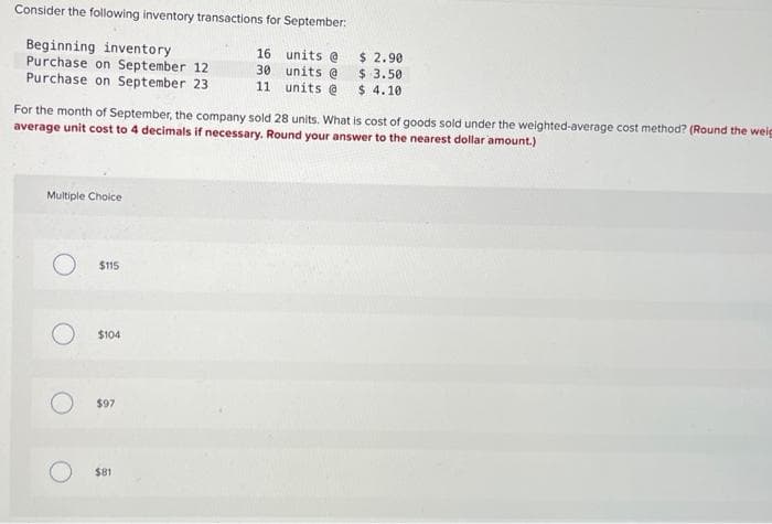 Consider the following inventory transactions for September:
Beginning inventory
Purchase on September 12
16 units @
30 units @
Purchase on September 23
11
units @
For the month of September, the company sold 28 units. What is cost of goods sold under the weighted-average cost method? (Round the weig
average unit cost to 4 decimals if necessary. Round your answer to the nearest dollar amount.)
Multiple Choice
O $115
$104
$97
$ 2.90
$ 3.50
$4.10.
$81