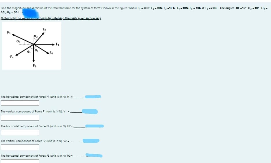 Find the magnitude and direction of the resultant force for the system of forces shown in the figure. Where F1 =30 N, F2 =30N, F3 =1O N, F4 =40N, Fs = 10N & F6 =70N. The angles 02 =15°. ez =40°. e4 =
30°, eg = 50.
(Enter only the values in the boxes by referring the units given in bracket)
F2
F3
F6
F4
Fs
The horizontal component of Force F1 (unit is in N), H1=.
The vertical component of Force F1 (unit is in N). V1 =
The horizontal component of Force F2 (unit is in N). H2=
The vertical component of Force F2 (unit is in N). V2 =
The horizontal component of Force F3 (unit is in N). H3=
