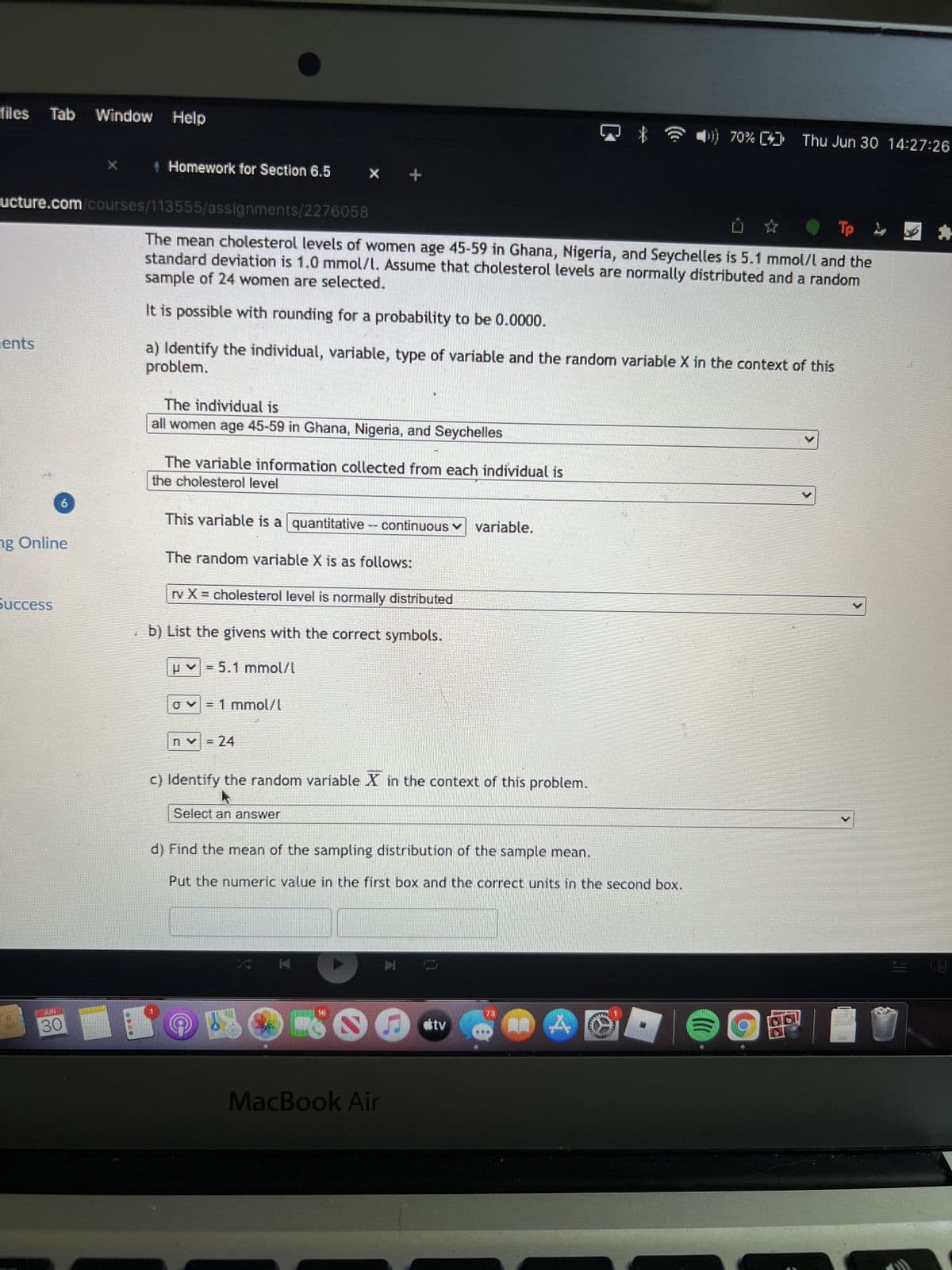 files Tab Window
ents
ng Online
ucture.com/courses/113555/assignments/2276058
buccess
Window Help
30
Homework for Section 6.5
X +
Tp 2
The mean cholesterol levels of women age 45-59 in Ghana, Nigeria, and Seychelles is 5.1 mmol/l and the
sample of 24 women are selected.
standard deviation is 1.0 mmol/l. Assume that cholesterol levels are normally distributed and a random
It is possible with rounding for a probability to be 0.0000.
The individual is
all women age 45-59 in Ghana, Nigeria, and Seychelles
problem.
a) Identify the individual, variable, type of variable and the random variable X in the context of this
The variable information collected from each individual is
the cholesterol level
This variable is a quantitative -- continuous ✓ variable.
The random variable X is as follows:
rv X = cholesterol level is normally distributed
b) List the givens with the correct symbols.
p=5.1 mmol/l
ES
σ= 1 mmol/l
n✓ = 24
c) Identify the random variable X in the context of this problem.
Select an answer
d) Find the mean of the sampling distribution of the sample mean.
Put the numeric value in the first box and the correct units in the second box.
MacBook Air
▷
C
ditv
15.
A
70% [4] Thu Jun 30 14:27:26
(((
B