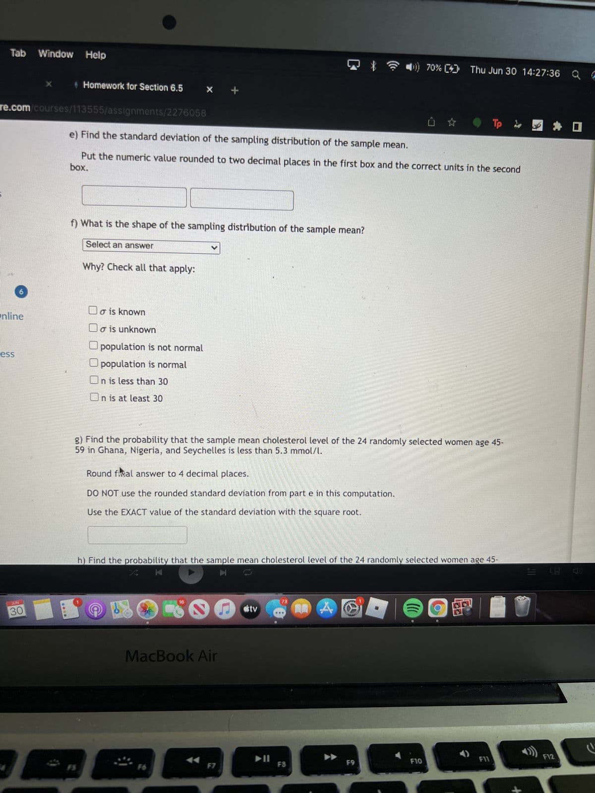 Tab Window Help
re.com/courses/113555/assignments/2276058
Online
ess
+ Homework for Section 6.5
JUAL
30
f) What is the shape of the sampling distribution of the sample mean?
Select an answer
Why? Check all that apply:
e) Find the standard deviation of the sampling distribution of the sample mean.
box.
Put the numeric value rounded to two decimal places in the first box and the correct units in the second
o is known
o is unknown
population is not normal
population is normal
On is less than 30
Un is at least 30
+
Round fival answer to 4 decimal places.
DO NOT use the rounded standard deviation from part e in this computation.
Use the EXACT value of the standard deviation with the square root.
g) Find the probability that the sample mean cholesterol level of the 24 randomly selected women age 45-
59 in Ghana, Nigeria, and Seychelles is less than 5.3 mmol/l.
16
MacBook Air
F6
h) Find the probability that the sample mean cholesterol level of the 24 randomly selected women age 45-
K
F7
tv
||
F3
A
MERIPOT
70% [] Thu Jun 30 14:27:36 Q G
F9
6823
F10
- - - * -
F
F11
5
F12
C