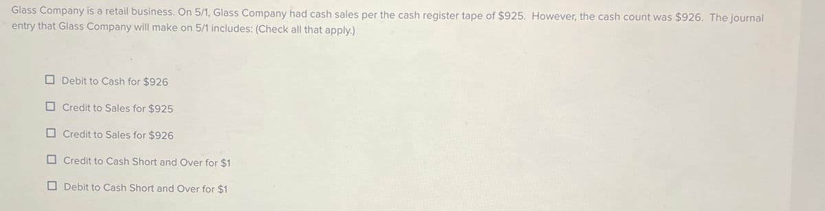 Glass Company is a retail business. On 5/1, Glass Company had cash sales per the cash register tape of $925. However, the cash count was $926. The journal
entry that Glass Company will make on 5/1 includes: (Check all that apply.)
Debit to Cash for $926
Credit to Sales for $925
Credit to Sales for $926
Credit to Cash Short and Over for $1
Debit to Cash Short and Over for $1