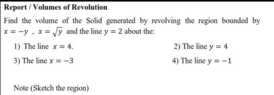 Find the volume of the Solid generated by revolving the region bounded by
x = -y , x = y and the line y = 2 about the:
1) The line x = 4.
2) The line y = 4
3) The line x = -3
4) The line y = -1
Note (Sketch the region)
