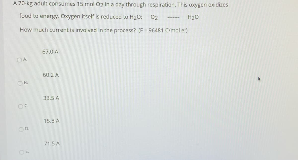 A 70-kg adult consumes 15 mol 02 in a day through respiration. This oxygen oxidizes
food to energy. Oxygen itself is reduced to H2O:
02
H20
How much current is involved in the process? (F = 96481 C/mol e)
67.0 A
OA.
60.2 A
B.
33.5 A
OC.
15.8 A
OD.
71.5 A
O E.
