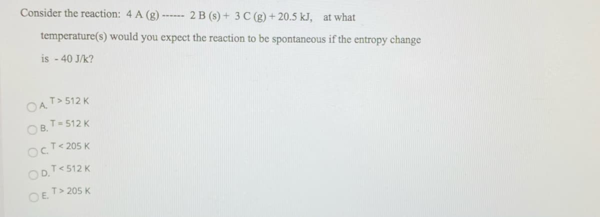 Consider the reaction: 4 A (g)
2 B (s) + 3 C (g) + 20.5 kJ, at what
temperature(s) would you expect the reaction to be spontaneous if the entropy change
is - 40 J/k?
T> 512 K
OA.
T = 512 K
O B.
OcT< 205 K
T< 512 K
OD.
T> 205 K
OE.
