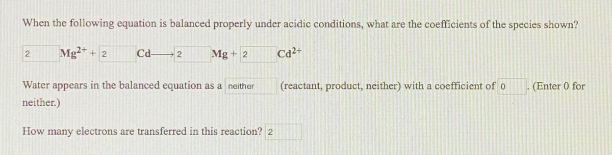 When the following equation is balanced properly under acidic conditions, what are the coefficients of the species shown?
Mg2+
+ 2
Cd-
Mg + 2
Cd2+
Water appears in the balanced equation as a neither
(reactant, product, neither) with a coefficient of o
(Enter 0 for
neither.)
How many electrons are transferred in this reaction? 2
