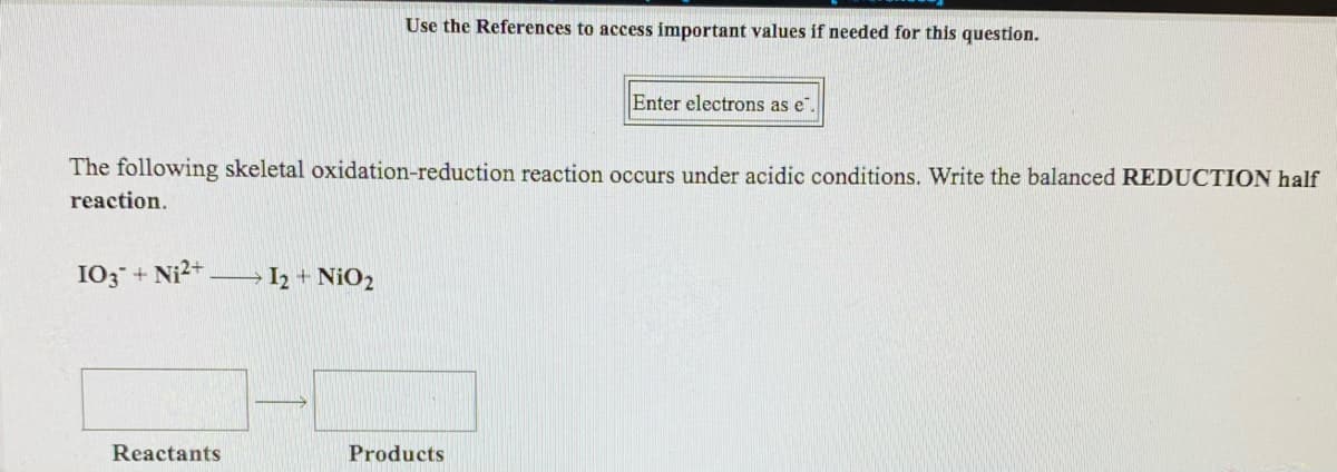 Use the References to access important values if needed for this question.
Enter electrons as e",
The following skeletal oxidation-reduction reaction occurs under acidic conditions. Write the balanced REDUCTION half
reaction.
103 + Ni2+
I2 + NiO2
Reactants
Products
