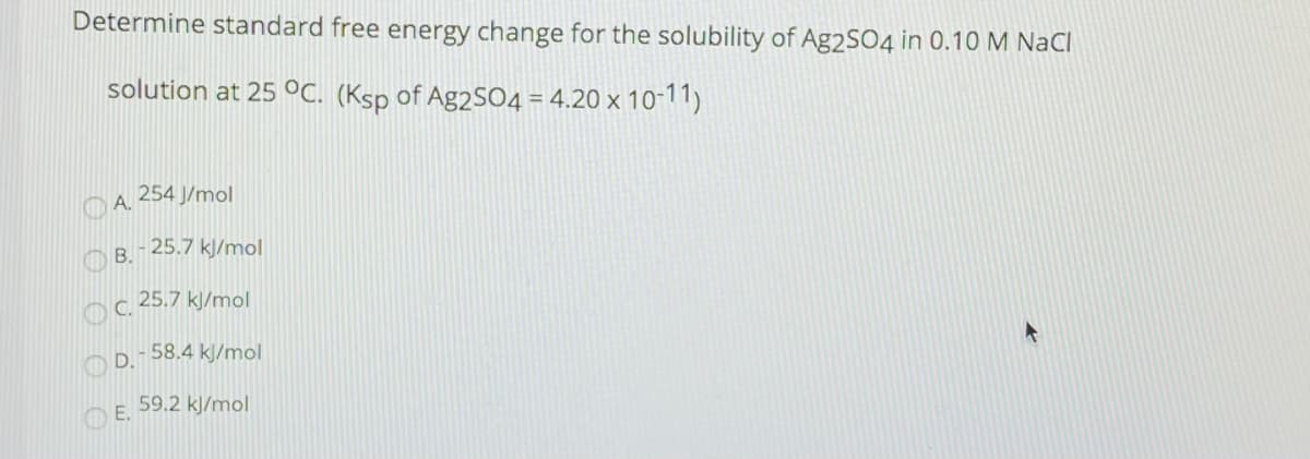 Determine standard free energy change for the solubility of Ag2SO4 in 0.10 M NaCl
solution at 25 °C. (Ksp of Ag2SO4 = 4.20 x 10-11)
254 J/mol
O A.
O B.
- 25.7 kJ/mol
C.
25.7 kJ/mol
- 58.4 kJ/mol
59.2 kJ/mol
E.
