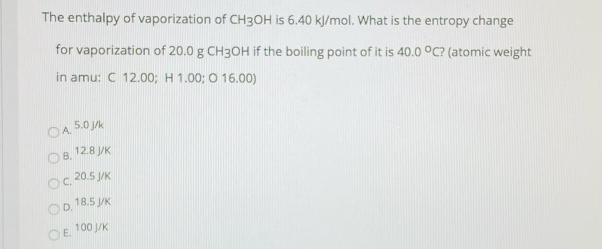 The enthalpy of vaporization of CH3OH is 6.40 kJ/mol. What is the entropy change
for vaporization of 20.0 g CH3OH if the boiling point of it is 40.0 0C? (atomic weight
in amu: C 12.00; H 1.00; O 16.00)
OA. 5.0 /k
O B.
12.8 J/K
Oc. 20.5 J/K
18.5 J/K
OD.
100 J/K
OE.
