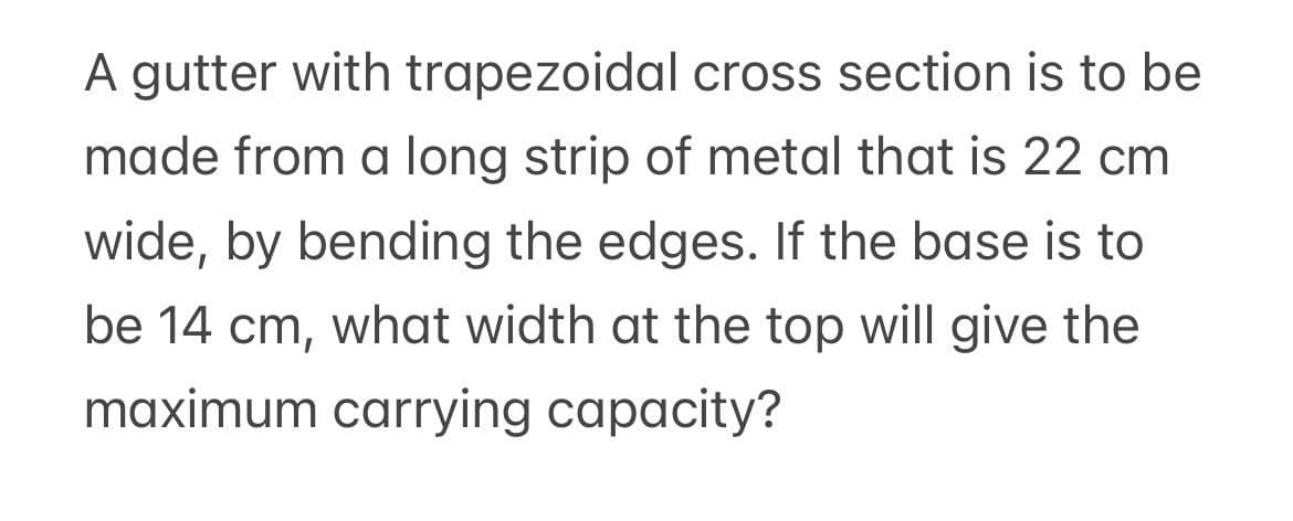 A gutter with trapezoidal cross section is to be
made from a long strip of metal that is 22 cm
wide, by bending the edges. If the base is to
be 14 cm, what width at the top will give the
maximum carrying capacity?