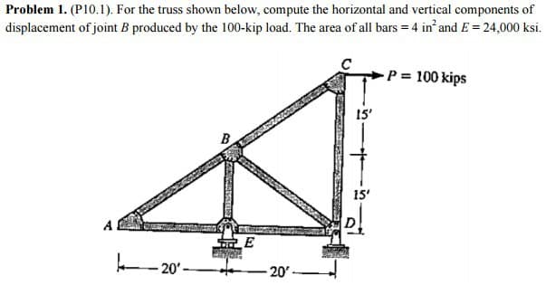 Problem 1. (P10.1). For the truss shown below, compute the horizontal and vertical components of
displacement of joint B produced by the 100-kip load. The area of all bars = 4 in² and E = 24,000 ksi.
A
20'
B
E
-20'-
15'
15'
P = 100 kips