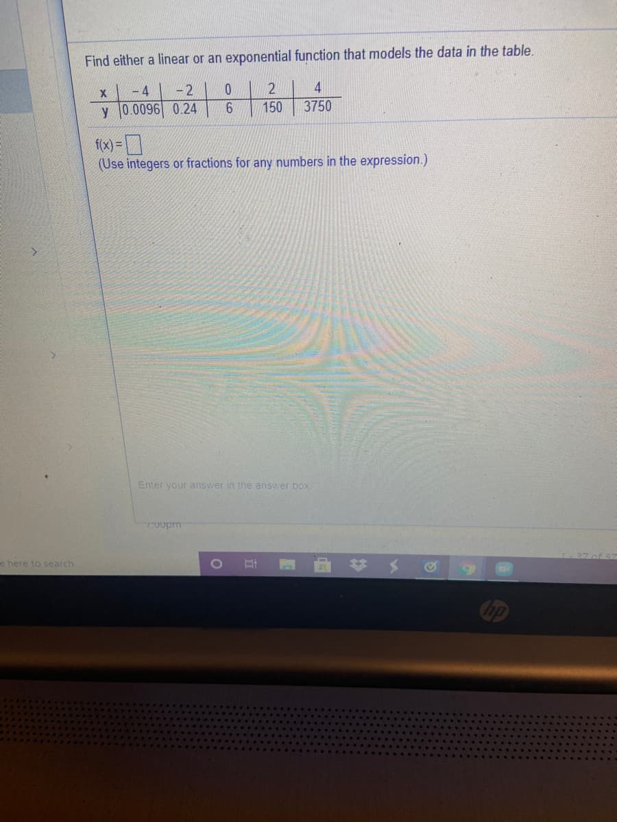 Find either a linear or an exponential function that models the data in the table.
- 4
-2
y 0.0096 0.24
6.
150
3750
f(x) = ]
(Use integers or fractions for any numbers in the expression.)
Enter your answer in the answer box
7:0vpm
曲# メ
e here to search
