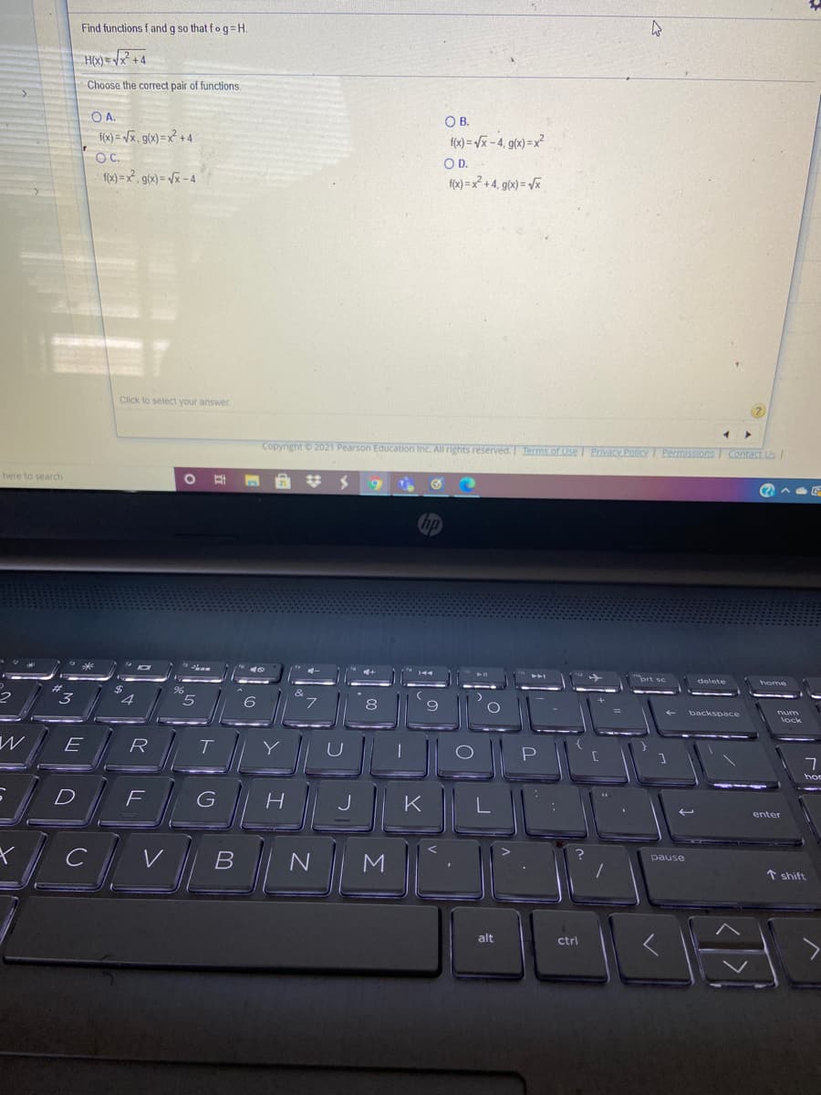 Find functions f and g so that fog=H
H(x) = /x +4
Choose the correct pair of functions
O A.
O B.
f(x) = /x, g(x) =x² + 4
fx) = x-4, g(x)=x?
O C.
OD.
fox) =x, gox) = /x - 4
f) =x? +4, g(0) = %
Click to select your answer
2)
Copyright 2021 Pearson Education Inc. All rights reserved. Terms of Use Privacy Policy Permissions Contact Us
here to search
delete
E
R
hor
D
K
enter
V
pause
* shift
alt
ctrl
