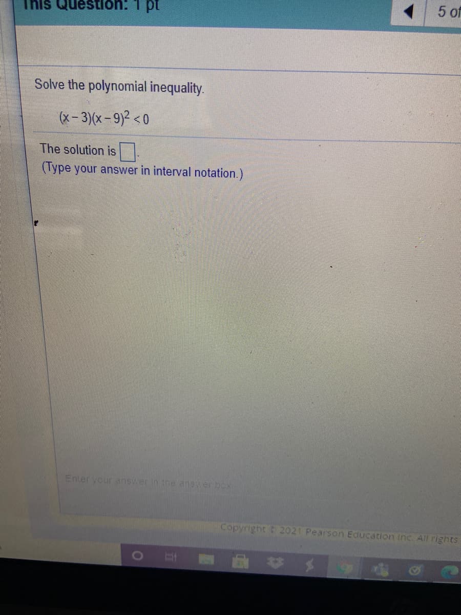 5 of
This Question: 1 pt
Solve the polynomial inequality.
(x- 3)(x=9)² < 0
The solution is
(Type your answer in interval notation.)
Enter your answer in the answer box
Copyright 2021 Pearson Education Inc. All rights
