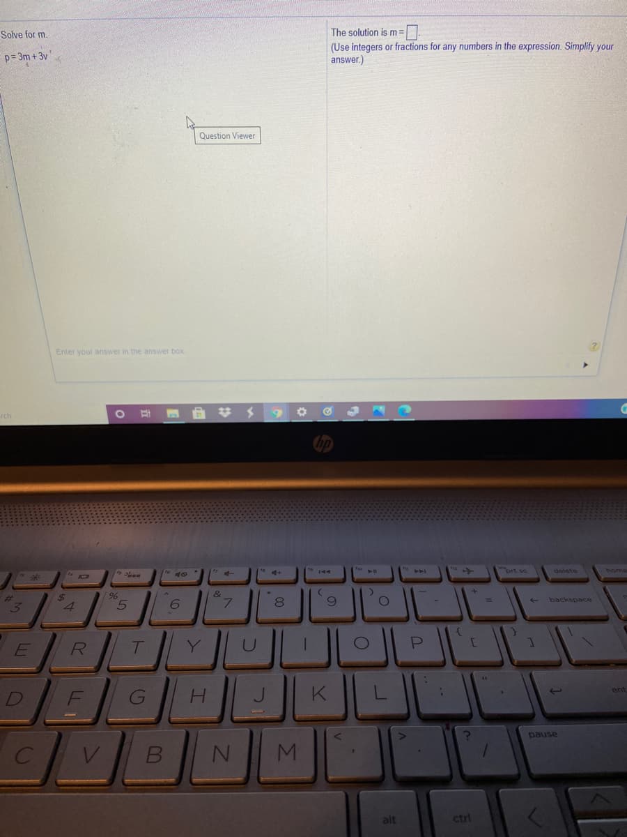 Solve for m.
The solution is m = |
(Use integers or fractions for any numbers in the expression. Simplify your
answer.)
p= 3m + 3v
Question Viewer
Enter your answer in the answer box
rch
#メ
A
prt sc
delete
home
%23
3.
%24
4
&
7.
backspace
D
F
J.
K
pause
alt
ctrl
