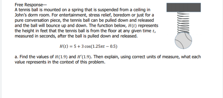 Free Response-
A tennis ball is mounted on a spring that is suspended from a ceiling in
John's dorm room. For entertainment, stress relief, boredom or just for a
pure conversation piece, the tennis ball can be pulled down and released
and the ball will bounce up and down. The function below, H(t) represents
the height in feet that the tennis ball is from the floor at any given time t,
measured in seconds, after the ball is pulled down and released.
H(t) = 5 + 3 cos(1.25nt – 0.5)
a. Find the values of H(1.9) and H'(1.9). Then explain, using correct units of measure, what each
value represents in the context of this problem.
