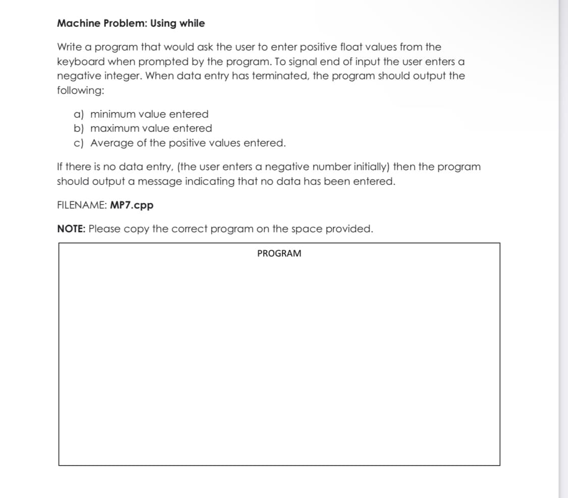 Machine Problem: Using while
Write a program that would ask the user to enter positive float values from the
keyboard when prompted by the program. To signal end of input the user enters a
negative integer. When data entry has terminated, the program should output the
following:
a) minimum value entered
b) maximum value entered
c) Average of the positive values entered.
If there is no data entry, (the user enters a negative number initially) then the program
should output a message indicating that no data has been entered.
FILENAME: MP7.cpp
NOTE: Please copy the correct program on the space provided.
PROGRAM
