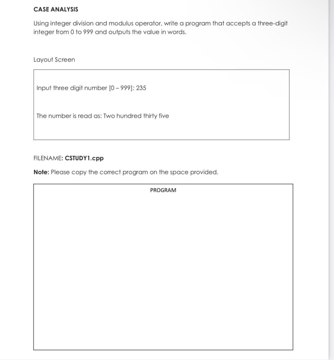 CASE ANALYSIS
Using integer division and modulus operator, write a program that accepts a three-digit
integer from 0 to 999 and outputs the value in words.
Layout Screen
Input three digit number [0 – 999]: 235
The number is read as: Two hundred thirty five
FILENAME: CSTUDY1.cpp
Note: Please copy the correct program on the space provided.
PROGRAM
