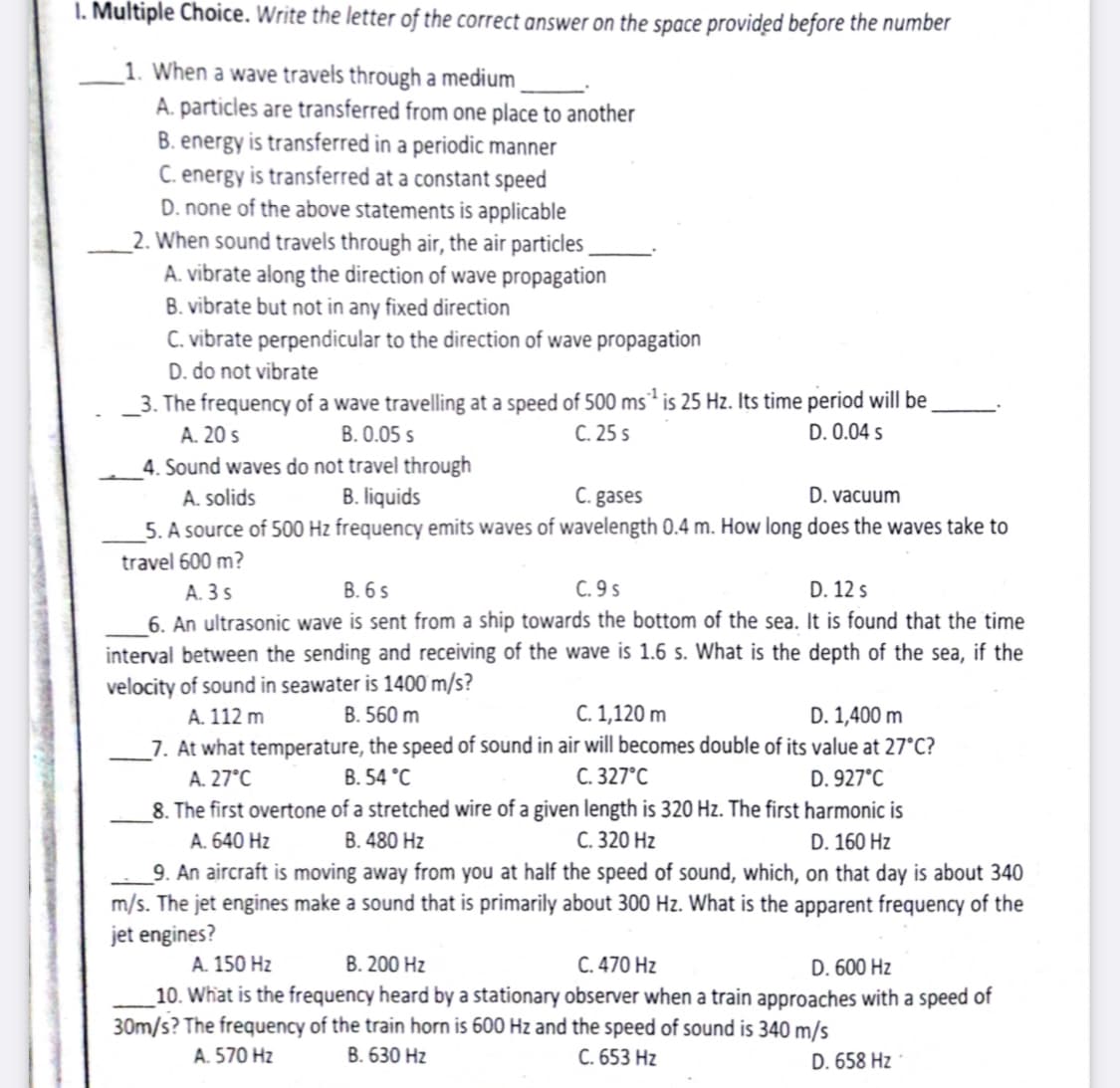 1. Multiple Choice. Write the letter of the correct answer on the space provided before the number
_1. When a wave travels through a medium
A. particles are transferred from one place to another
B. energy is transferred in a periodic manner
C. energy is transferred at a constant speed
D. none of the above statements is applicable
_2. When sound travels through air, the air particles
A. vibrate along the direction of wave propagation
B. vibrate but not in any fixed direction
C. vibrate perpendicular to the direction of wave propagation
D. do not vibrate
_3. The frequency of a wave travelling at a speed of 500 ms² is 25 Hz. Its time period will be
A. 20 s
B. 0.05 s
C. 25 s
D. 0.04 s
4. Sound waves do not travel through
B. liquids
C. gases
5. A source of 500 Hz frequency emits waves of wavelength 0.4 m. How long does the waves take to
A. solids
D. vacuum
travel 600 m?
C. 9 s
6. An ultrasonic wave is sent from a ship towards the bottom of the sea. It is found that the time
interval between the sending and receiving of the wave is 1.6 s. What is the depth of the sea, if the
A. 3 s
В. 6 5
D. 12 s
velocity of sound in seawater is 1400 m/s?
C. 1,120 m
D. 1,400 m
_7. At what temperature, the speed of sound in air will becomes double of its value at 27°C?
D. 927°C
8. The first overtone of a stretched wire of a given length is 320 Hz. The first harmonic is
D. 160 Hz
A. 112 m
B. 560 m
A. 27°C
B. 54 °C
С. 327°С
A. 640 Hz
B. 480 Hz
С. 320 Hг
_9. An aircraft is moving away from you at half the speed of sound, which, on that day is about 340
m/s. The jet engines make a sound that is primarily about 300 Hz. What is the apparent frequency of the
jet engines?
A. 150 Hz
В. 200 Hz
C. 470 Hz
D. 600 Hz
10. What is the frequency heard by a stationary observer when a train approaches with a speed of
30m/s? The frequency of the train horn is 600 Hz and the speed of sound is 340 m/s
A. 570 Hz
В. 630 Hz
C. 653 Hz
D. 658 Hz
