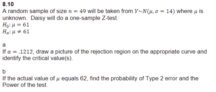 8.10
A random sample of size n = 49 will be taken from Y~N(u, σ = 14) where μ is
unknown. Daisy will do a one-sample Z-test.
Ho: μ = 61
Ha:
a
61
If a = .1212, draw a picture of the rejection region on the appropriate curve and
identify the critical value(s).
b
If the actual value of μ equals 62, find the probability of Type 2 error and the
Power of the test.