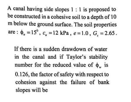 A canal having side slopes 1: 1 is proposed to
be constructed in a cohesive soil to a depth of 10
m below the ground surface. The soil properties
are : 4, =15°, c, = 12 kPa , e =1.0, G, = 2.65.
If there is a sudden drawdown of water
in the canal and if Taylor's stability
number for the reduced value of o, is
0.126, the factor of safety with respect to
cohesion against the failure of bank
slopes will be
