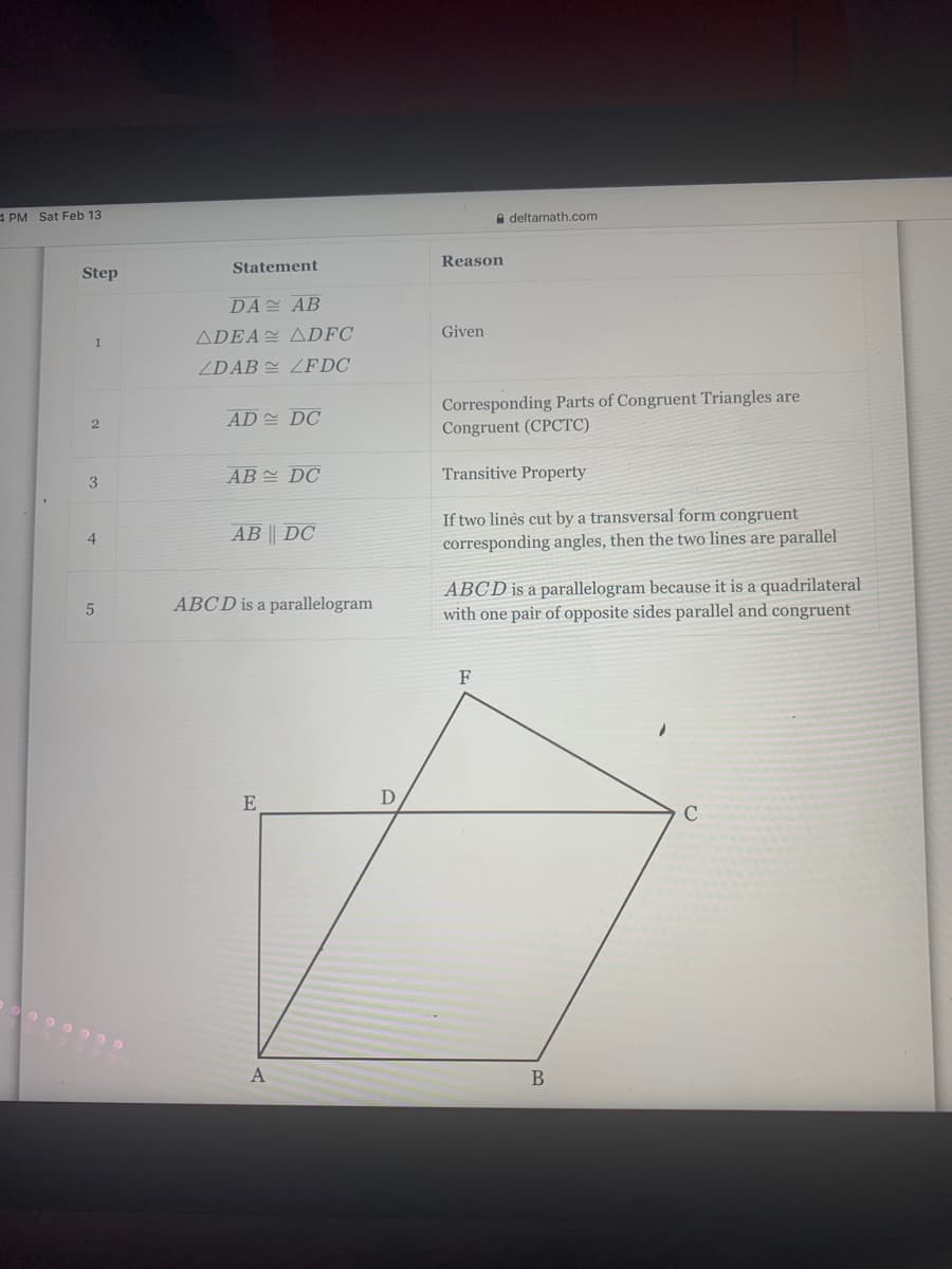 A PM Sat Feb 13
A deltamath.com
Reason
Statement
Step
DA AB
ADEA ADFC
Given
ZDAB = ZFDC
Corresponding Parts of Congruent Triangles are
Congruent (CPCTC)
AD DC
AB 스 DC
Transitive Property
If two linès cut by a transversal form congruent
corresponding angles, then the two lines are parallel
AB || DC
ABCD is a parallelogram because it is a quadrilateral
with one pair of opposite sides parallel and congruent
ABCD is a parallelogram
F
E
D
C
B
