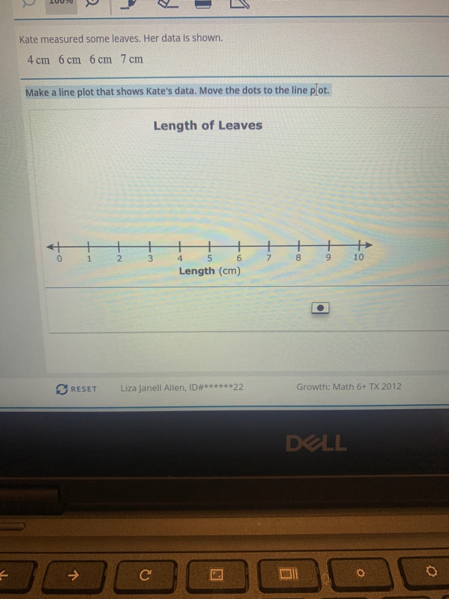 Kate measured some leaves. Her data is shown.
4 cm 6 cm 6 cm 7 cm
Make a line plot that shows Kate's data. Move the dots to the line plot.
Length of Leaves
2.
4.
6.
8.
9.
10
Length (cm)
RESET
Liza Janell Allen, ID#******22
Growth: Math 6+ TX 2012
DELL
C
