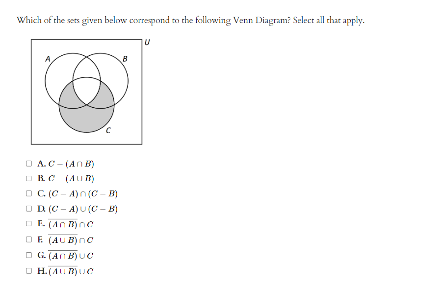 Which of the sets given below correspond to the following Venn Diagram? Select all that apply.
A
с
A. C- (ANB)
□B. C- (AUB)
□ C. (C-A) n (C - B)
□ D. (CA) U (C - B)
E. (ANB) nC
F. (AUB) nC
G. (ANB) UC
H. (AUB) UC
B
U