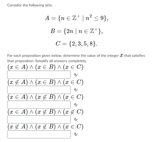 Consider the following sets:
A = {n € Z¹ | n² ≤ 9},
B = {2n | n ≤ Z¹},
C = {2,3,5,8}.
For each proposition given below, determine the value of the integer x that satisfies
that proposition. Simplify all answers completely.
(x ≤ A) ^ (x ≤ B) ^ (x ≤ C')
A/
(x ‡ A) ^ (x = B) ^ (x ≤ C')
A/
(x ≤ A) ^ (x & B) ^ (x = C)
(x ≤ A) ^ (x & B) ^ (x ‡ C)
(x ‡ A) ^ (x & B) ^ (x ≤ C')
A/