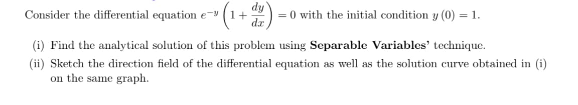 Consider the differential equation e¬y
= 0 with the initial condition y (0) = 1.
1+
dx
(i) Find the analytical solution of this problem using Separable Variables’ technique.
(ii) Sketch the direction field of the differential equation as well as the solution curve obtained in (i)
on the same graph.
