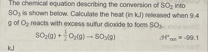 The chemical equation describing the conversion of SO2 into
SO3 is shown below. Calculate the heat (in kJ) released when 9.4
g of O2 reacts with excess sulfur dioxide to form SO3.o
worle
SO2(g) +O2(g) → SO3(g)
ZH°xn = -99.1
kJ
hewanA uoY
