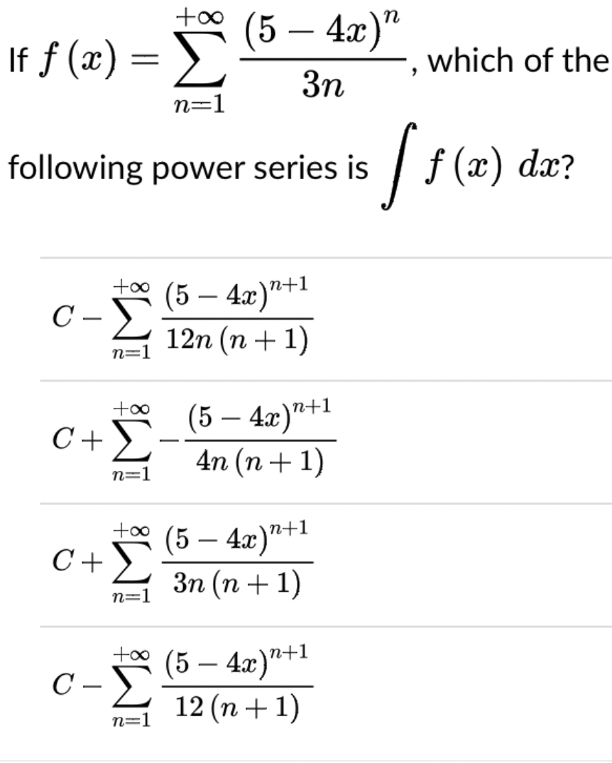 +0* (5 – 4x)“
If f (x) =
Σ
which of the
3n
n=1
following power series is
| f (x) dæ?
to0
C –
+oo
Σ
(5 – 4x)"+!
12n (n + 1)
n=1
(5 — 4г)"+1
4n (n + 1)
+00
C+)
-
n=1
+1
(5 — 4г)"+1
Зп (п + 1)
C+ >
n=1
C -E
(5 – 4x)"+1
12 (n+ 1)
n=1
