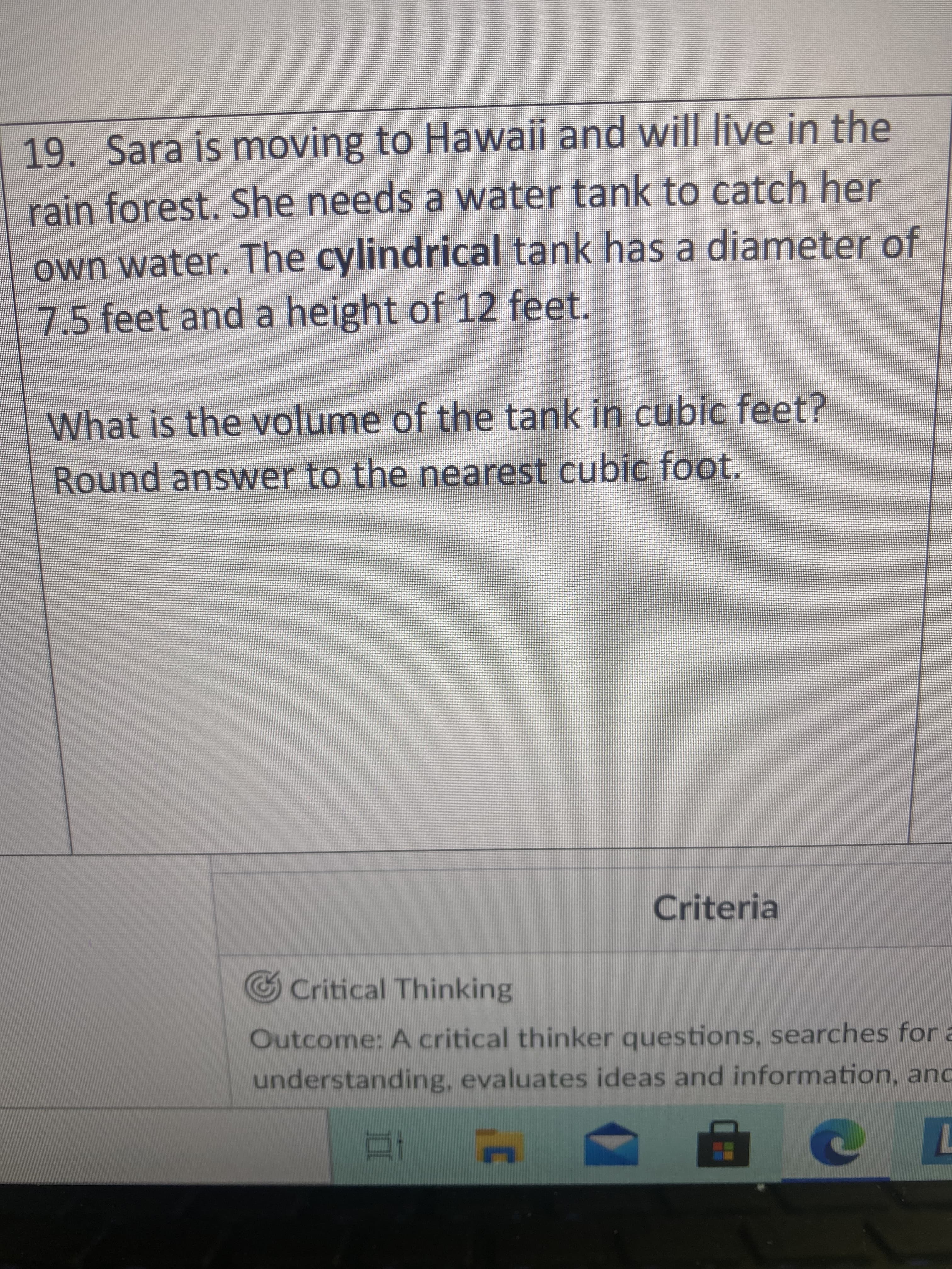 **Problem 19: Water Tank Volume Calculation**

Sara is moving to Hawaii and will live in the rainforest. She needs a water tank to catch her own water. The cylindrical tank has a diameter of 7.5 feet and a height of 12 feet.

**Question:**
What is the volume of the tank in cubic feet? Round the answer to the nearest cubic foot.

**Solution Overview:**

To find the volume of a cylindrical tank, we use the formula for the volume of a cylinder:

\[ V = \pi r^2 h \]

where:
- \( V \) is the volume,
- \( r \) is the radius of the base,
- \( h \) is the height of the cylinder,
- \( \pi \approx 3.14159 \).

Here are the steps to calculate the volume:

1. Identify the radius of the cylinder. Since the diameter is given as 7.5 feet, the radius \( r \) is half of the diameter:

\[ r = \frac{7.5}{2} = 3.75 \text{ feet} \]

2. Use the height \( h = 12 \text{ feet} \).

3. Substitute the radius and height into the volume formula:

\[ V = \pi (3.75)^2 (12) \]

4. Perform the calculations:

\[ V \approx 3.14159 \times 14.0625 \times 12 \approx 531.15 \]

Rounded to the nearest cubic foot, the volume is approximately 531 cubic feet.

**Critical Thinking Section:**

Outcome: A critical thinker questions, searches for a deep understanding, evaluates ideas and information, and applies knowledge to solve real-world problems. 

In this exercise, students apply geometric knowledge to compute the volume of a cylindrical tank, demonstrating the application of mathematical formulas in practical contexts.